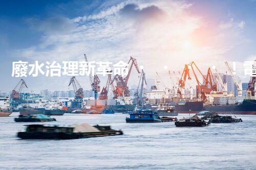 廢水治理新革命！電化學法，拯救環(huán)境的最強利器？